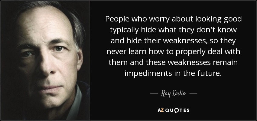 People who worry about looking good typically hide what they don't know and hide their weaknesses, so they never learn how to properly deal with them and these weaknesses remain impediments in the future. - Ray Dalio