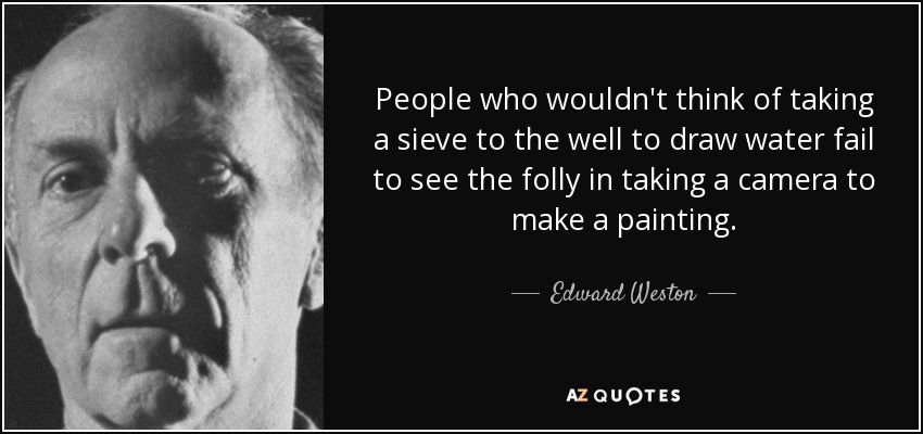 People who wouldn't think of taking a sieve to the well to draw water fail to see the folly in taking a camera to make a painting. - Edward Weston