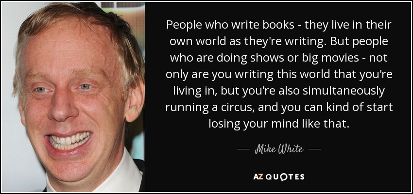 People who write books - they live in their own world as they're writing. But people who are doing shows or big movies - not only are you writing this world that you're living in, but you're also simultaneously running a circus, and you can kind of start losing your mind like that. - Mike White