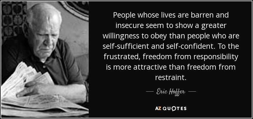 People whose lives are barren and insecure seem to show a greater willingness to obey than people who are self-sufficient and self-confident. To the frustrated, freedom from responsibility is more attractive than freedom from restraint. - Eric Hoffer