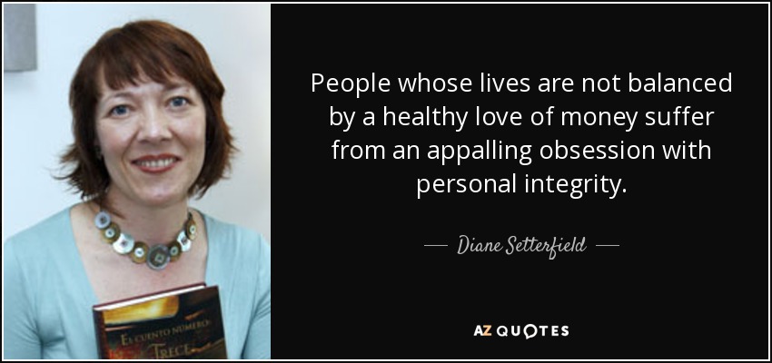 People whose lives are not balanced by a healthy love of money suffer from an appalling obsession with personal integrity. - Diane Setterfield