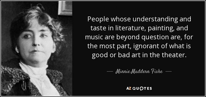 People whose understanding and taste in literature, painting, and music are beyond question are, for the most part, ignorant of what is good or bad art in the theater. - Minnie Maddern Fiske