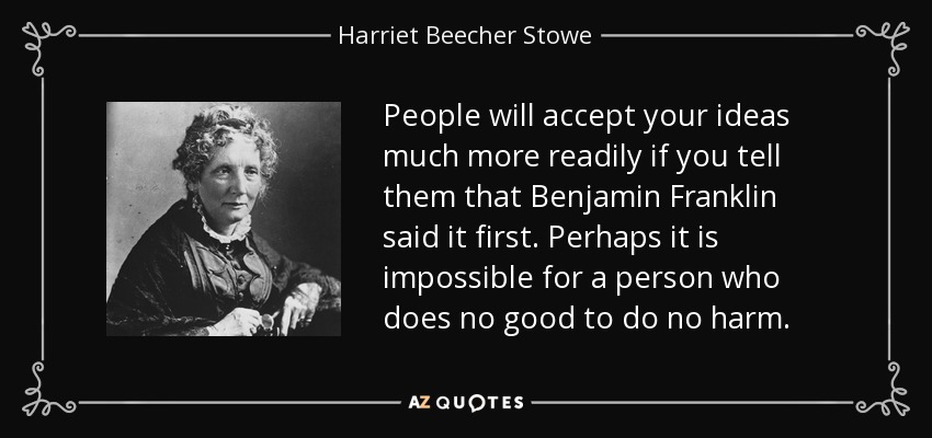 People will accept your ideas much more readily if you tell them that Benjamin Franklin said it first. Perhaps it is impossible for a person who does no good to do no harm. - Harriet Beecher Stowe