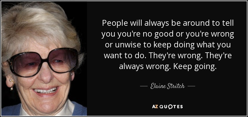 People will always be around to tell you you're no good or you're wrong or unwise to keep doing what you want to do. They're wrong. They're always wrong. Keep going. - Elaine Stritch