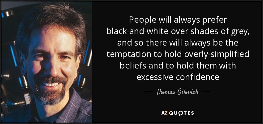 People will always prefer black-and-white over shades of grey, and so there will always be the temptation to hold overly-simplified beliefs and to hold them with excessive confidence - Thomas Gilovich