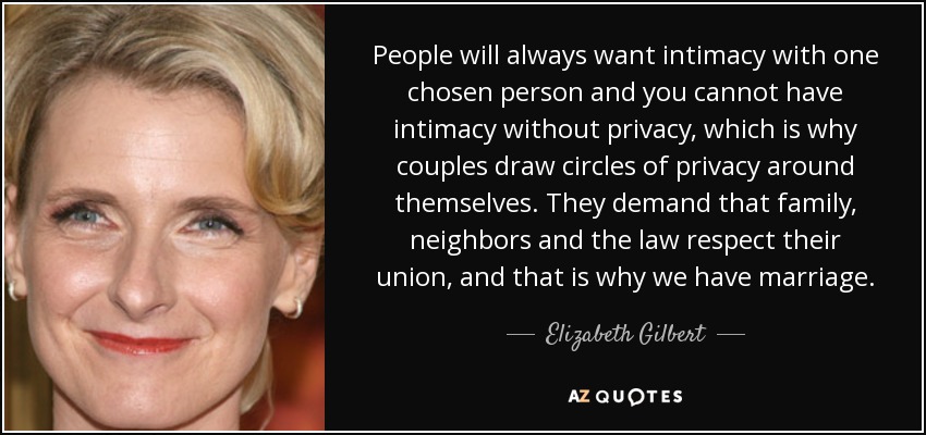 People will always want intimacy with one chosen person and you cannot have intimacy without privacy, which is why couples draw circles of privacy around themselves. They demand that family, neighbors and the law respect their union, and that is why we have marriage. - Elizabeth Gilbert