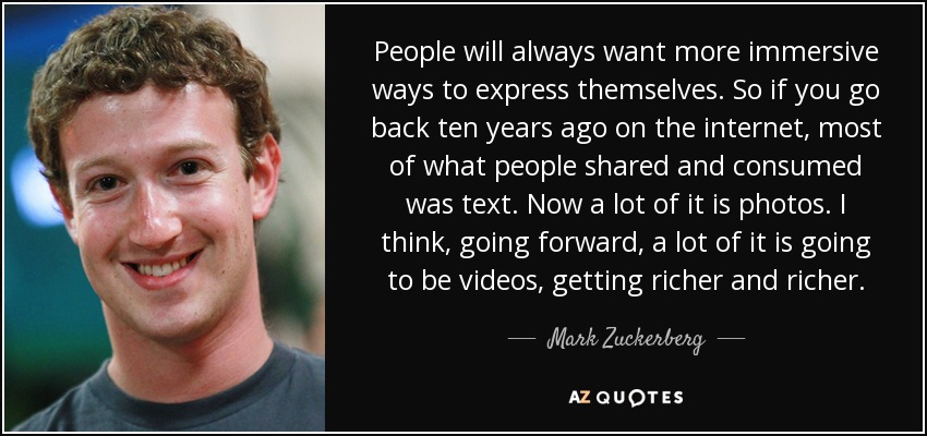 People will always want more immersive ways to express themselves. So if you go back ten years ago on the internet, most of what people shared and consumed was text. Now a lot of it is photos. I think, going forward, a lot of it is going to be videos, getting richer and richer. - Mark Zuckerberg