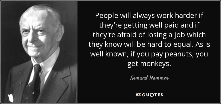 People will always work harder if they're getting well paid and if they're afraid of losing a job which they know will be hard to equal. As is well known, if you pay peanuts, you get monkeys. - Armand Hammer