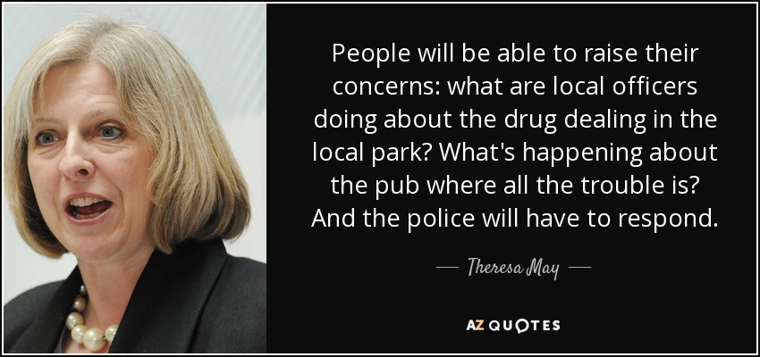 People will be able to raise their concerns: what are local officers doing about the drug dealing in the local park? What's happening about the pub where all the trouble is? And the police will have to respond. - Theresa May
