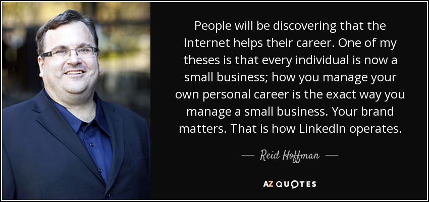 People will be discovering that the Internet helps their career. One of my theses is that every individual is now a small business; how you manage your own personal career is the exact way you manage a small business. Your brand matters. That is how LinkedIn operates. - Reid Hoffman