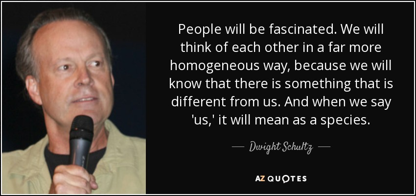 People will be fascinated. We will think of each other in a far more homogeneous way, because we will know that there is something that is different from us. And when we say 'us,' it will mean as a species. - Dwight Schultz