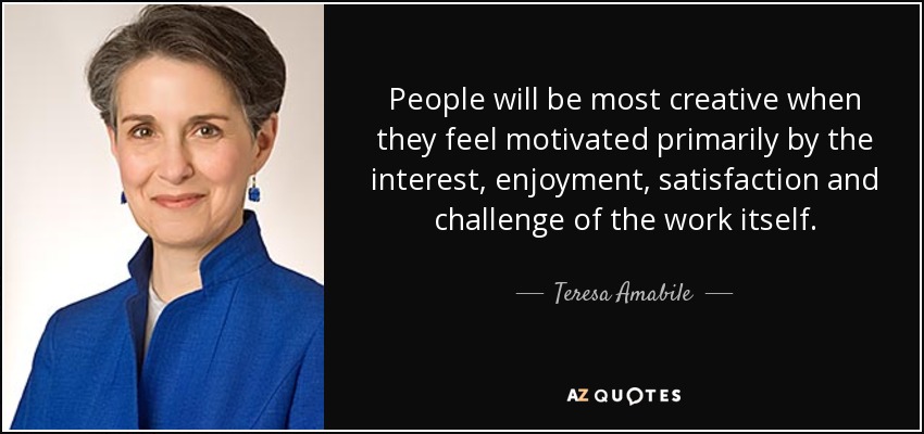 People will be most creative when they feel motivated primarily by the interest, enjoyment, satisfaction and challenge of the work itself. - Teresa Amabile