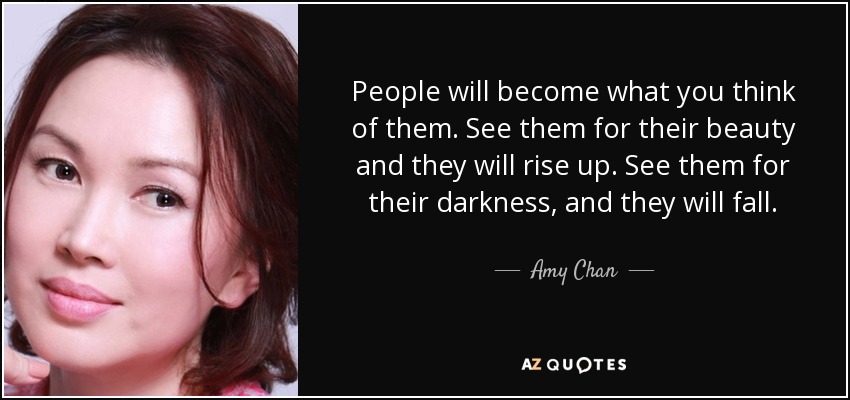 People will become what you think of them. See them for their beauty and they will rise up. See them for their darkness, and they will fall. - Amy Chan