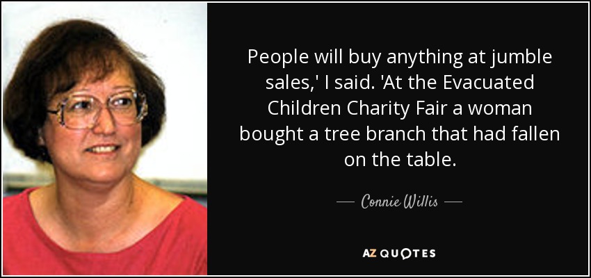 People will buy anything at jumble sales,' I said. 'At the Evacuated Children Charity Fair a woman bought a tree branch that had fallen on the table. - Connie Willis
