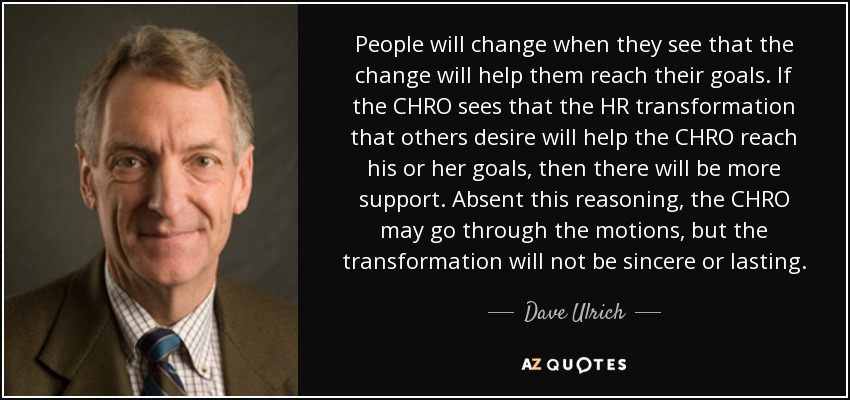 People will change when they see that the change will help them reach their goals. If the CHRO sees that the HR transformation that others desire will help the CHRO reach his or her goals, then there will be more support. Absent this reasoning, the CHRO may go through the motions, but the transformation will not be sincere or lasting. - Dave Ulrich