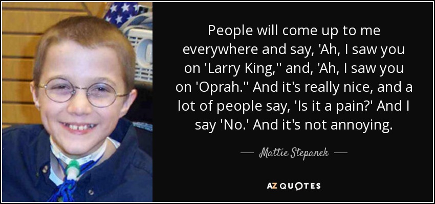 People will come up to me everywhere and say, 'Ah, I saw you on 'Larry King,'' and, 'Ah, I saw you on 'Oprah.'' And it's really nice, and a lot of people say, 'Is it a pain?' And I say 'No.' And it's not annoying. - Mattie Stepanek