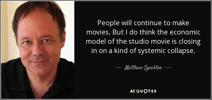 People will continue to make movies. But I do think the economic model of the studio movie is closing in on a kind of systemic collapse. - Matthew Specktor