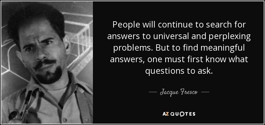 People will continue to search for answers to universal and perplexing problems. But to find meaningful answers, one must first know what questions to ask. - Jacque Fresco