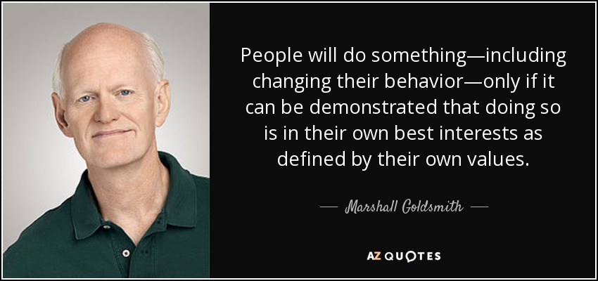 People will do something—including changing their behavior—only if it can be demonstrated that doing so is in their own best interests as defined by their own values. - Marshall Goldsmith