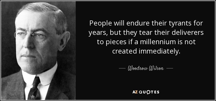 People will endure their tyrants for years, but they tear their deliverers to pieces if a millennium is not created immediately. - Woodrow Wilson