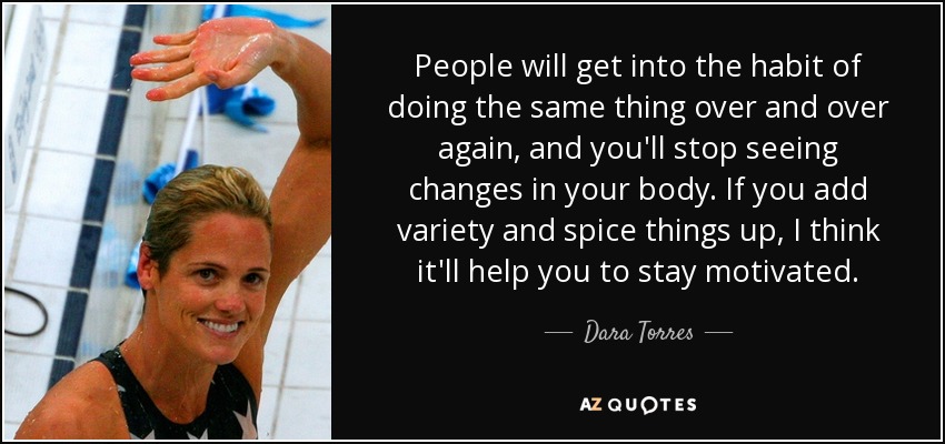 People will get into the habit of doing the same thing over and over again, and you'll stop seeing changes in your body. If you add variety and spice things up, I think it'll help you to stay motivated. - Dara Torres