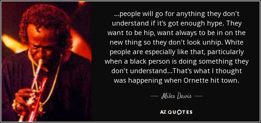 ...people will go for anything they don't understand if it's got enough hype. They want to be hip, want always to be in on the new thing so they don't look unhip. White people are especially like that, particularly when a black person is doing something they don't understand...That's what I thought was happening when Ornette hit town. - Miles Davis