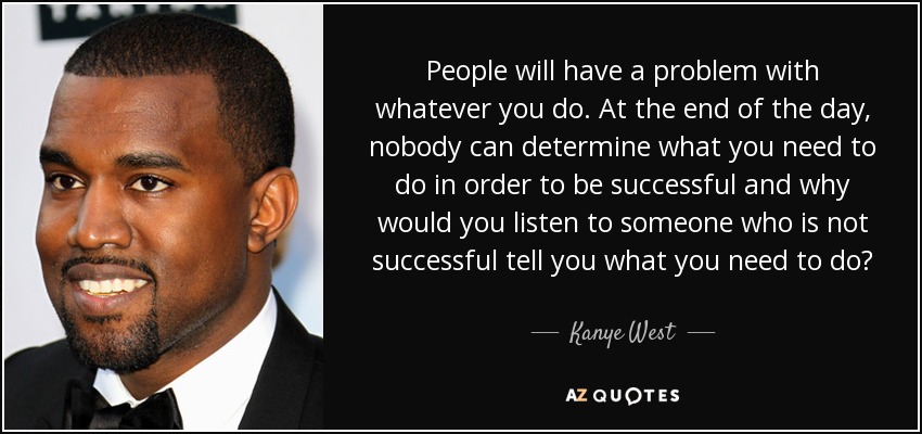 People will have a problem with whatever you do. At the end of the day, nobody can determine what you need to do in order to be successful and why would you listen to someone who is not successful tell you what you need to do? - Kanye West