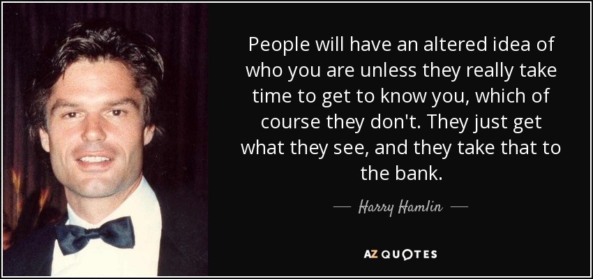 People will have an altered idea of who you are unless they really take time to get to know you, which of course they don't. They just get what they see, and they take that to the bank. - Harry Hamlin