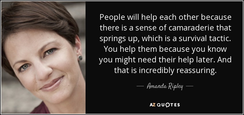 People will help each other because there is a sense of camaraderie that springs up, which is a survival tactic. You help them because you know you might need their help later. And that is incredibly reassuring. - Amanda Ripley