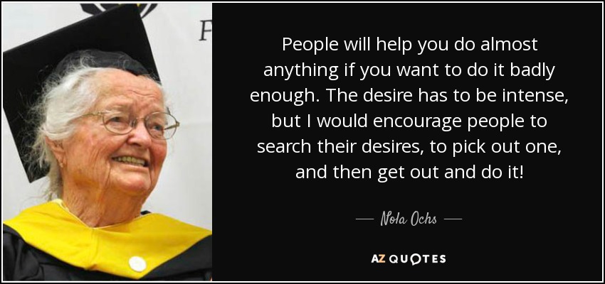 People will help you do almost anything if you want to do it badly enough. The desire has to be intense, but I would encourage people to search their desires, to pick out one, and then get out and do it! - Nola Ochs