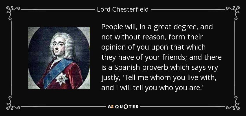 People will, in a great degree, and not without reason, form their opinion of you upon that which they have of your friends; and there is a Spanish proverb which says vry justly, 'Tell me whom you live with, and I will tell you who you are.' - Lord Chesterfield