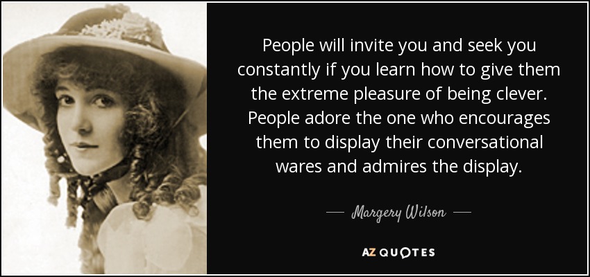 People will invite you and seek you constantly if you learn how to give them the extreme pleasure of being clever. People adore the one who encourages them to display their conversational wares and admires the display. - Margery Wilson