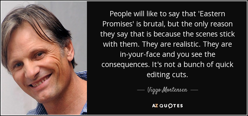 People will like to say that 'Eastern Promises' is brutal, but the only reason they say that is because the scenes stick with them. They are realistic. They are in-your-face and you see the consequences. It's not a bunch of quick editing cuts. - Viggo Mortensen