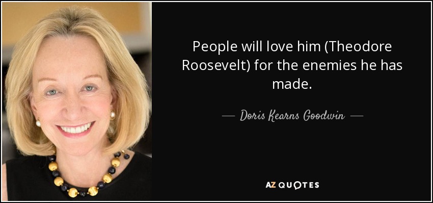 People will love him (Theodore Roosevelt) for the enemies he has made. - Doris Kearns Goodwin