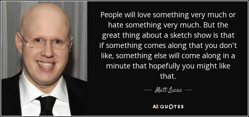 People will love something very much or hate something very much. But the great thing about a sketch show is that if something comes along that you don't like, something else will come along in a minute that hopefully you might like that. - Matt Lucas