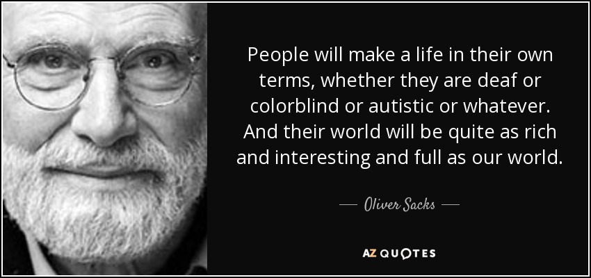 People will make a life in their own terms, whether they are deaf or colorblind or autistic or whatever. And their world will be quite as rich and interesting and full as our world. - Oliver Sacks
