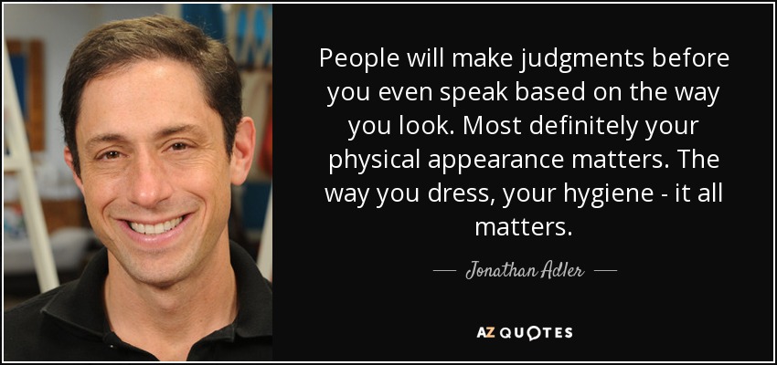 People will make judgments before you even speak based on the way you look. Most definitely your physical appearance matters. The way you dress, your hygiene - it all matters. - Jonathan Adler