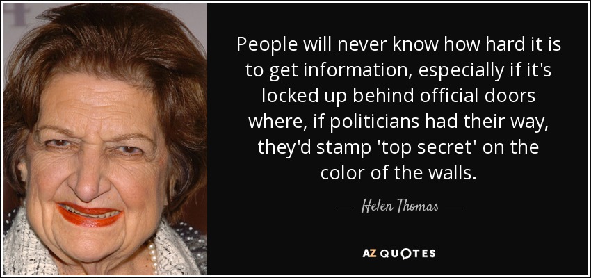 People will never know how hard it is to get information, especially if it's locked up behind official doors where, if politicians had their way, they'd stamp 'top secret' on the color of the walls. - Helen Thomas