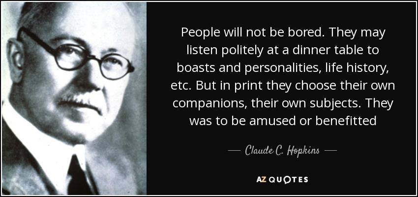 People will not be bored. They may listen politely at a dinner table to boasts and personalities, life history, etc. But in print they choose their own companions, their own subjects. They was to be amused or benefitted - Claude C. Hopkins