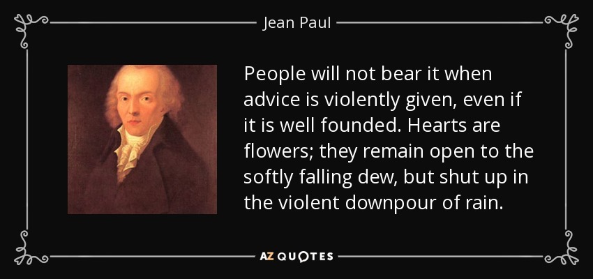 People will not bear it when advice is violently given, even if it is well founded. Hearts are flowers; they remain open to the softly falling dew, but shut up in the violent downpour of rain. - Jean Paul