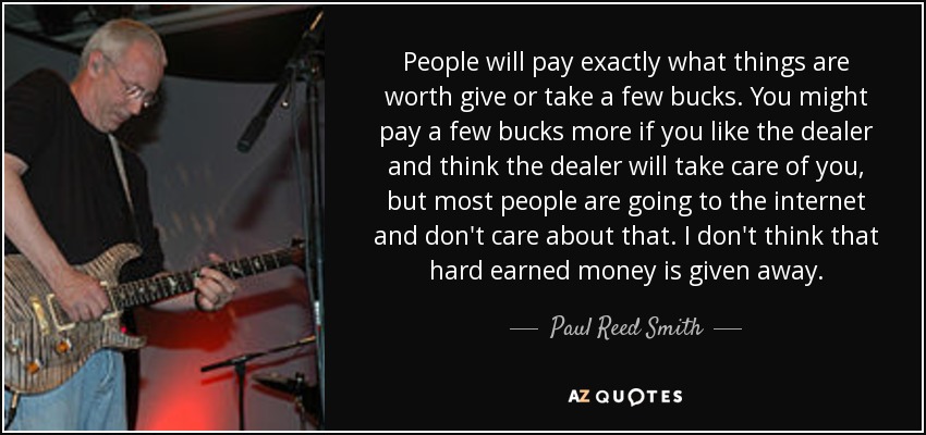 People will pay exactly what things are worth give or take a few bucks. You might pay a few bucks more if you like the dealer and think the dealer will take care of you, but most people are going to the internet and don't care about that. I don't think that hard earned money is given away. - Paul Reed Smith