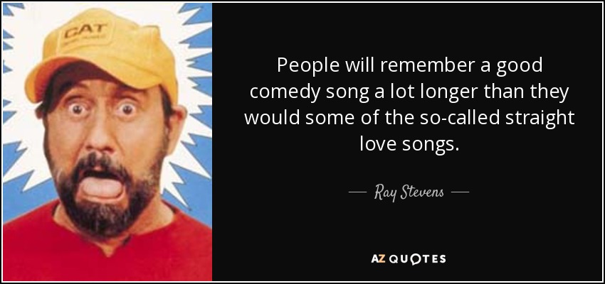 People will remember a good comedy song a lot longer than they would some of the so-called straight love songs. - Ray Stevens