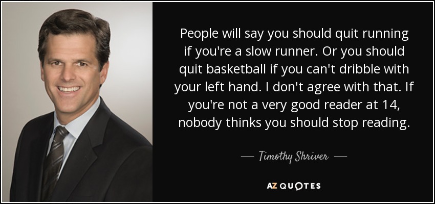 People will say you should quit running if you're a slow runner. Or you should quit basketball if you can't dribble with your left hand. I don't agree with that. If you're not a very good reader at 14, nobody thinks you should stop reading. - Timothy Shriver