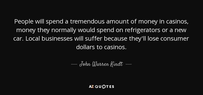 People will spend a tremendous amount of money in casinos, money they normally would spend on refrigerators or a new car. Local businesses will suffer because they'll lose consumer dollars to casinos. - John Warren Kindt