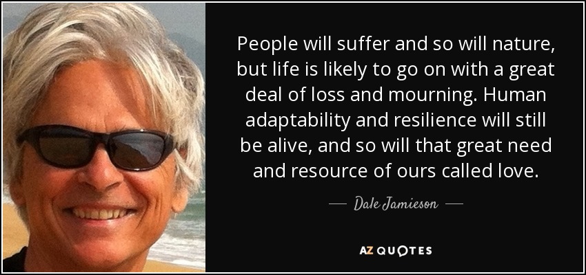 People will suffer and so will nature, but life is likely to go on with a great deal of loss and mourning. Human adaptability and resilience will still be alive, and so will that great need and resource of ours called love. - Dale Jamieson