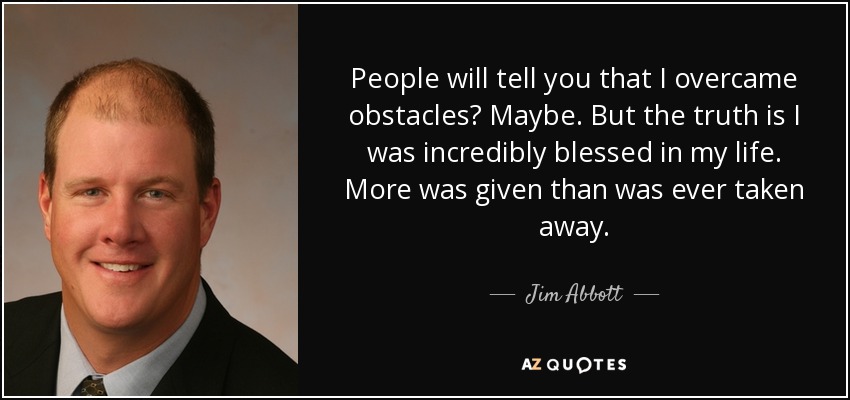 People will tell you that I overcame obstacles? Maybe. But the truth is I was incredibly blessed in my life. More was given than was ever taken away. - Jim Abbott