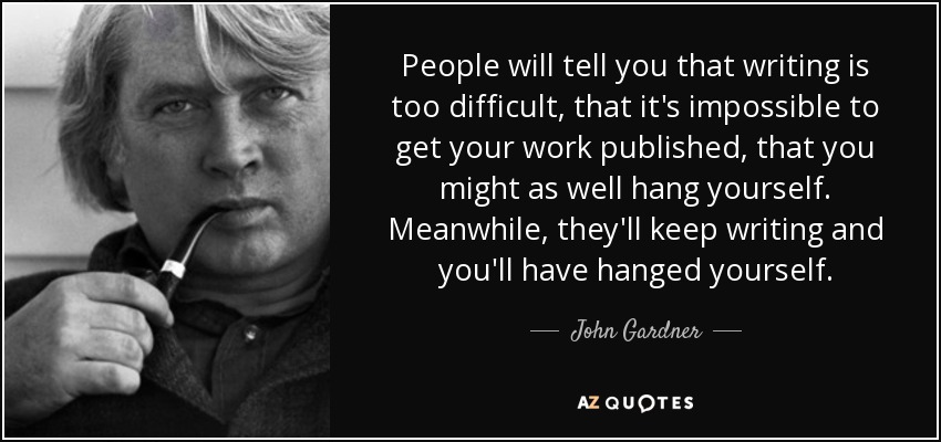 People will tell you that writing is too difficult, that it's impossible to get your work published, that you might as well hang yourself. Meanwhile, they'll keep writing and you'll have hanged yourself. - John Gardner