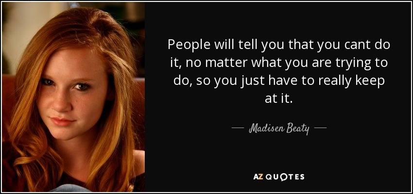 People will tell you that you cant do it, no matter what you are trying to do, so you just have to really keep at it. - Madisen Beaty