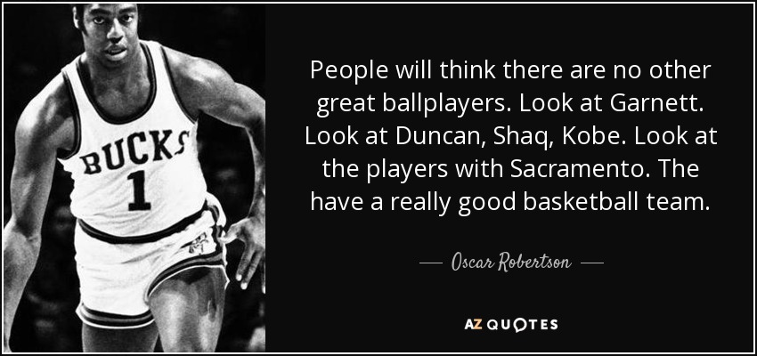 People will think there are no other great ballplayers. Look at Garnett. Look at Duncan, Shaq, Kobe. Look at the players with Sacramento. The have a really good basketball team. - Oscar Robertson