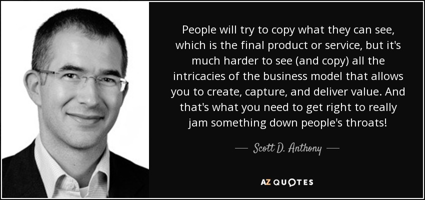 People will try to copy what they can see, which is the final product or service, but it's much harder to see (and copy) all the intricacies of the business model that allows you to create, capture, and deliver value. And that's what you need to get right to really jam something down people's throats! - Scott D. Anthony